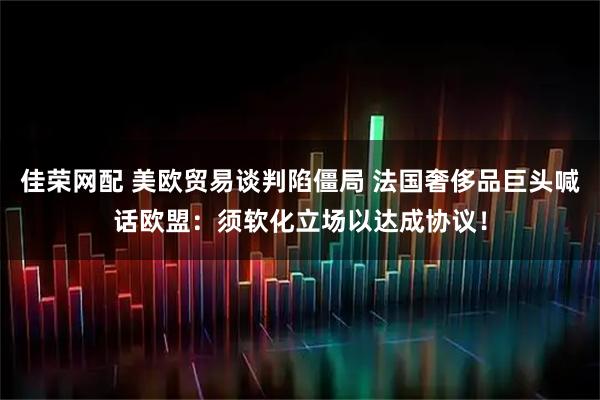 佳荣网配 美欧贸易谈判陷僵局 法国奢侈品巨头喊话欧盟：须软化立场以达成协议！