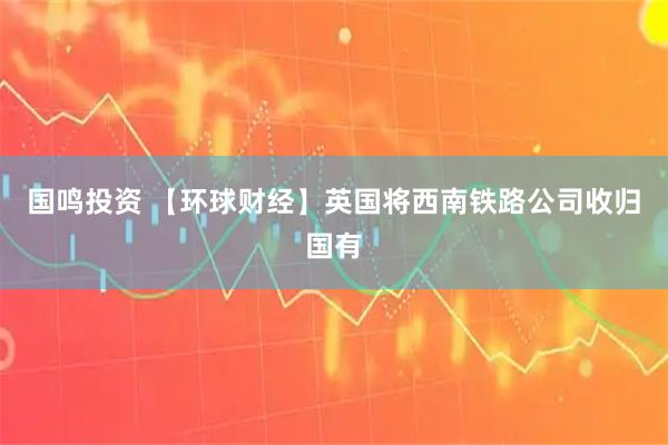 国鸣投资 【环球财经】英国将西南铁路公司收归国有