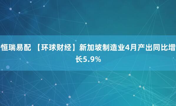 恒瑞易配 【环球财经】新加坡制造业4月产出同比增长5.9%