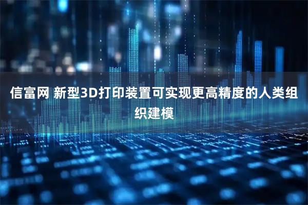 信富网 新型3D打印装置可实现更高精度的人类组织建模