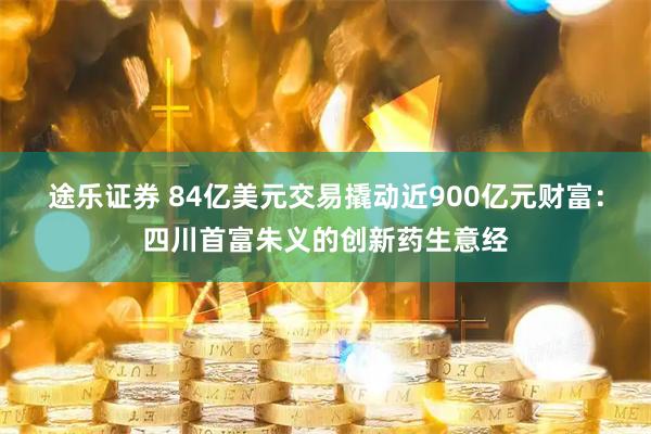 途乐证券 84亿美元交易撬动近900亿元财富:四川首富朱义的创新药生意经