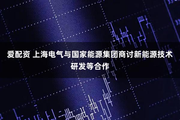 爱配资 上海电气与国家能源集团商讨新能源技术研发等合作