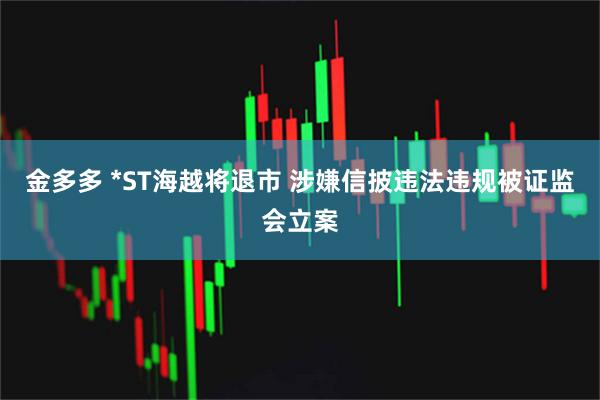 金多多 *ST海越将退市 涉嫌信披违法违规被证监会立案