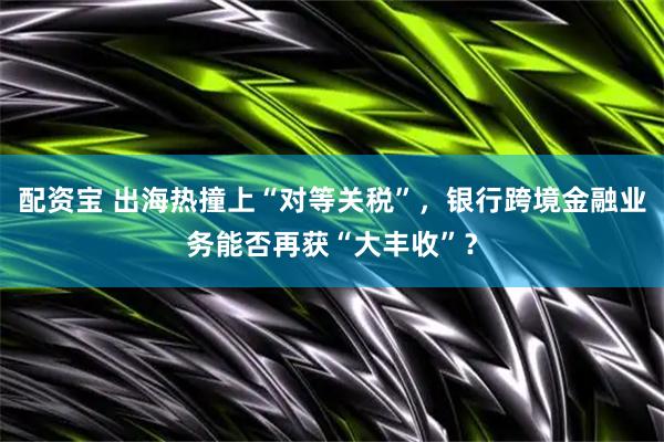配资宝 出海热撞上“对等关税”,银行跨境金融业务能否再获“大丰收”?