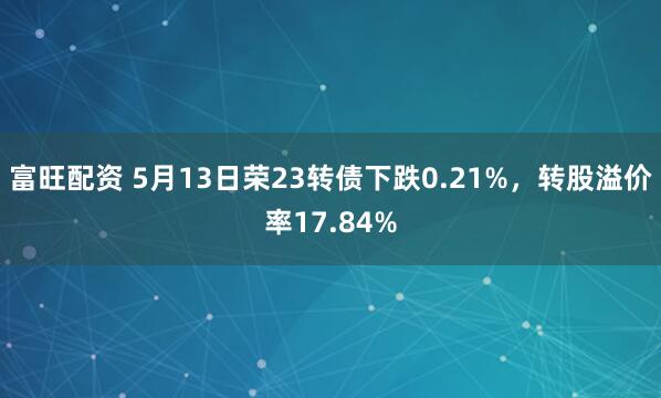 富旺配资 5月13日荣23转债下跌0.21%,转股溢价率17.84%
