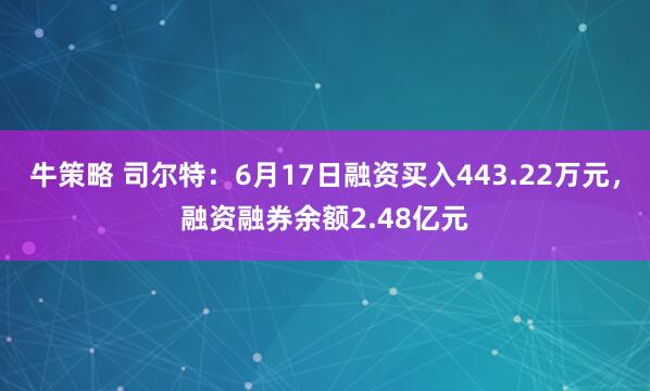 牛策略 司尔特:6月17日融资买入443.22万元,融资融券余额2.48亿元