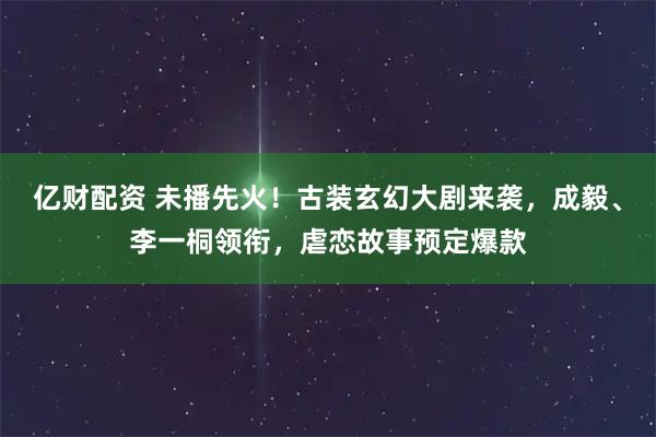 亿财配资 未播先火!古装玄幻大剧来袭,成毅、李一桐领衔,虐恋故事预定爆款