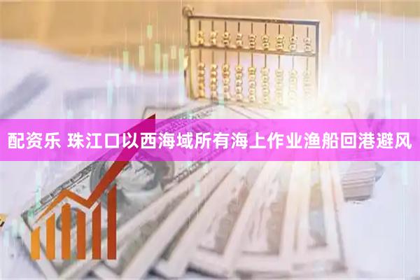配资乐 珠江口以西海域所有海上作业渔船回港避风