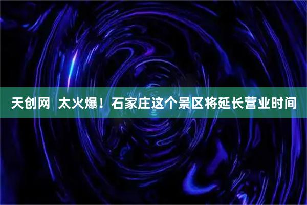 天创网  太火爆!石家庄这个景区将延长营业时间