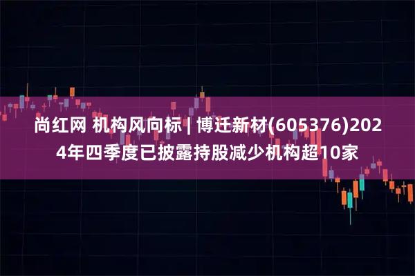 尚红网 机构风向标 | 博迁新材(605376)2024年四季度已披露持股减少机构超10家