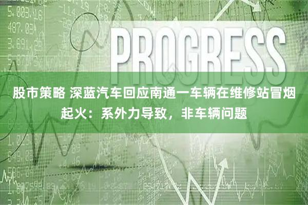 股市策略 深蓝汽车回应南通一车辆在维修站冒烟起火:系外力导致,非车辆问题