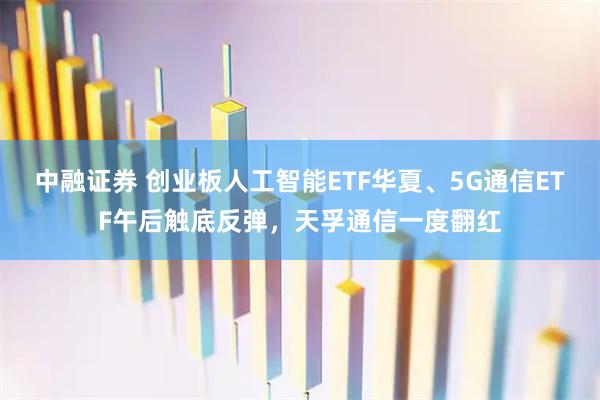 中融证券 创业板人工智能ETF华夏、5G通信ETF午后触底反弹，天孚通信一度翻红