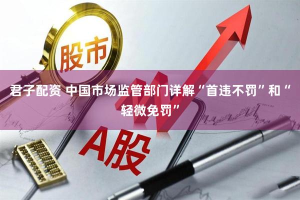 君子配资 中国市场监管部门详解“首违不罚”和“轻微免罚”