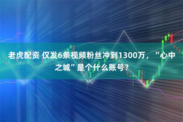 老虎配资 仅发6条视频粉丝冲到1300万，“心中之城”是个什么账号？