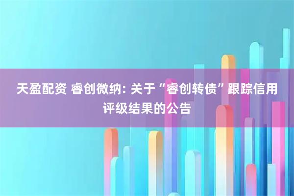 天盈配资 睿创微纳: 关于“睿创转债”跟踪信用评级结果的公告