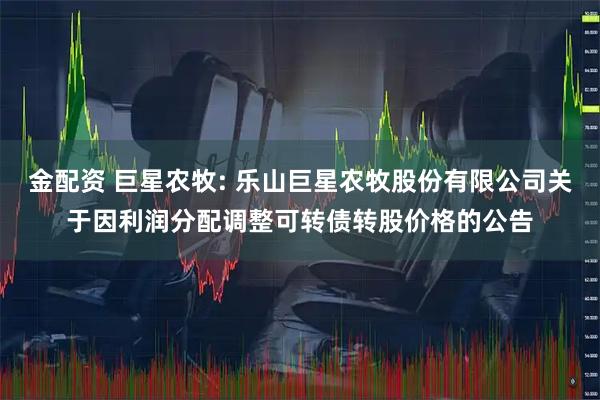 金配资 巨星农牧: 乐山巨星农牧股份有限公司关于因利润分配调整可转债转股价格的公告
