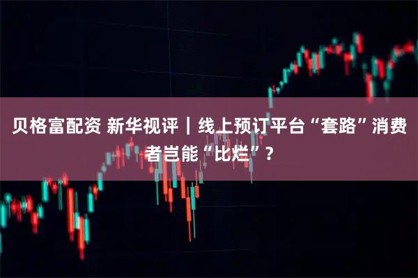 贝格富配资 新华视评｜线上预订平台“套路”消费者岂能“比烂”？