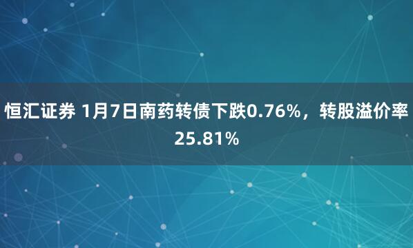 恒汇证券 1月7日南药转债下跌0.76%，转股溢价率25.81%