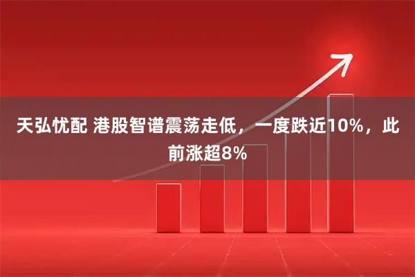 天弘忧配 港股智谱震荡走低，一度跌近10%，此前涨超8%
