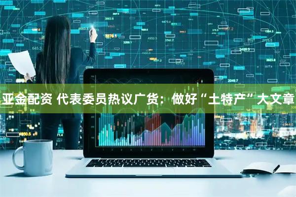 亚金配资 代表委员热议广货：做好“土特产”大文章