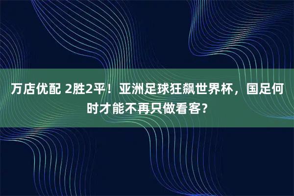 万店优配 2胜2平！亚洲足球狂飙世界杯，国足何时才能不再只做看客？